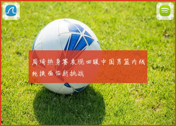 周琦热身赛表现回暖中国男篮内线轮换面临新挑战