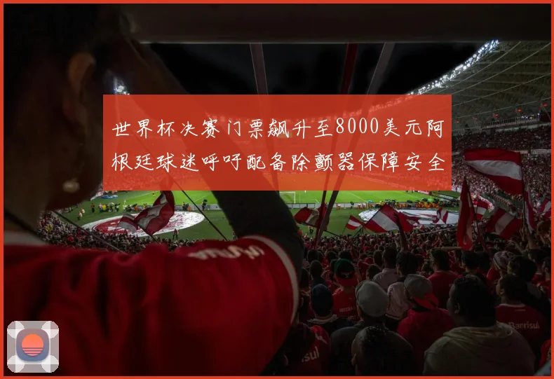 世界杯决赛门票飙升至8000美元阿根廷球迷呼吁配备除颤器保障安全