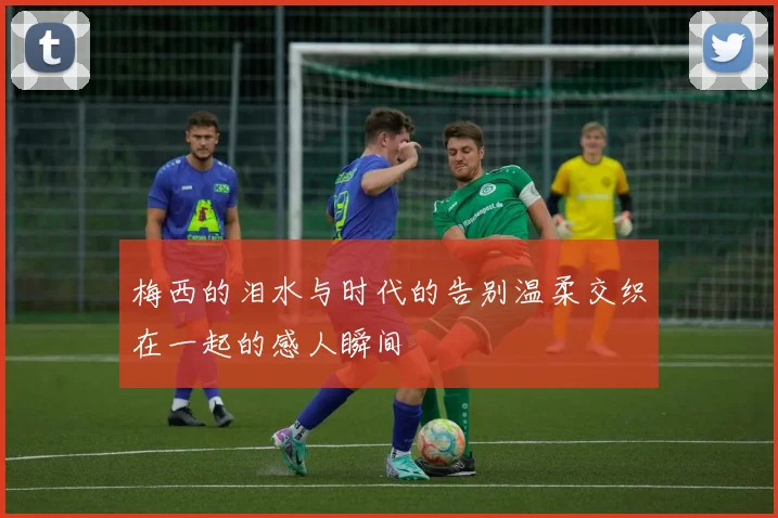 梅西的泪水与时代的告别温柔交织在一起的感人瞬间