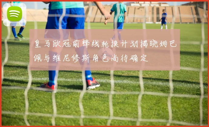 皇马欧冠前锋线轮换计划揭晓姆巴佩与维尼修斯角色尚待确定