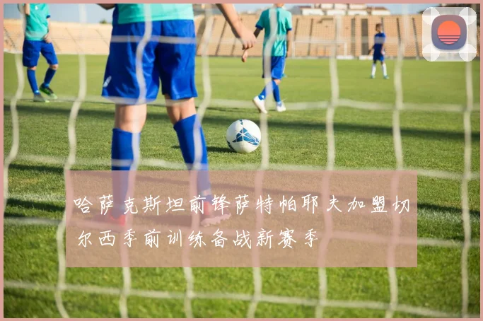哈萨克斯坦前锋萨特帕耶夫加盟切尔西季前训练备战新赛季