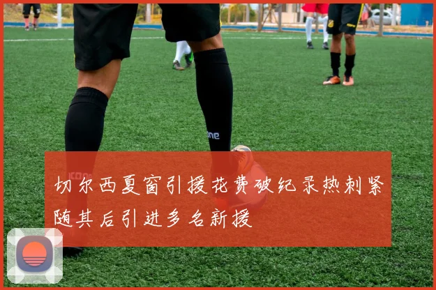 切尔西夏窗引援花费破纪录热刺紧随其后引进多名新援