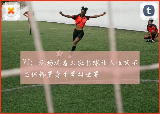 VJ：现场观看文班打球让人惊叹不已仿佛置身于奇幻世界