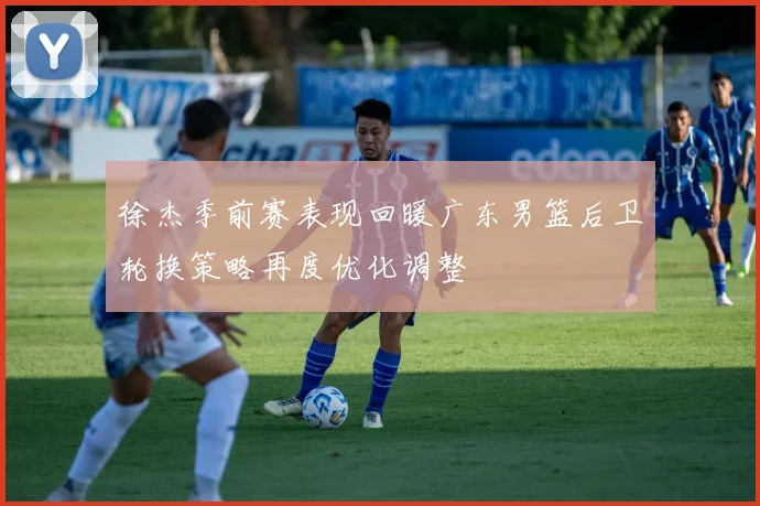 徐杰季前赛表现回暖广东男篮后卫轮换策略再度优化调整