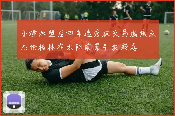小桥加盟后四年选秀权交易成焦点杰伦格林在太阳前景引发疑虑