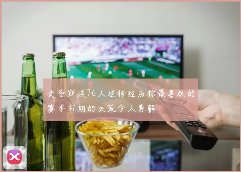 史密斯谈76人逆转经历称最喜欢的赛季布朗的决策令人费解