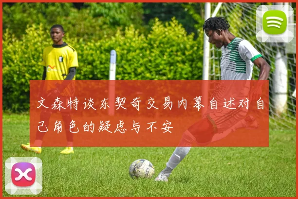 文森特谈东契奇交易内幕自述对自己角色的疑虑与不安